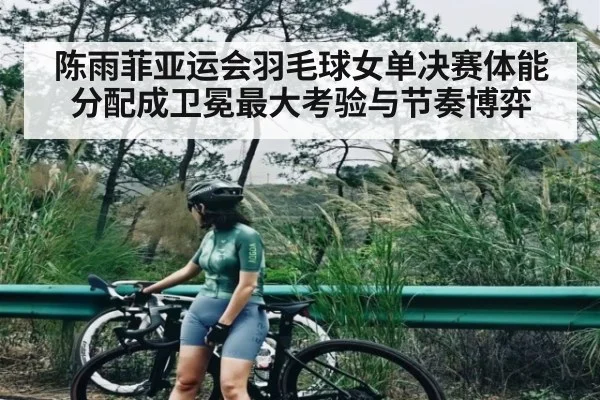 陈雨菲亚运会羽毛球女单决赛体能分配成卫冕最大考验与节奏博弈