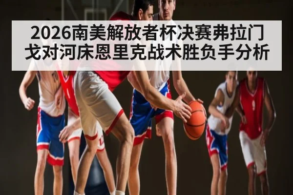 2026南美解放者杯决赛弗拉门戈对河床恩里克战术胜负手分析