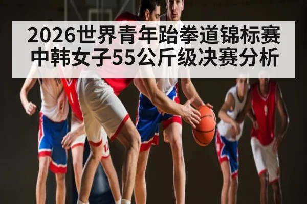 2026世界青年跆拳道锦标赛中韩女子55公斤级决赛分析