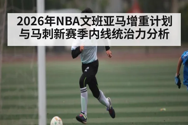 2026年NBA文班亚马增重计划与马刺新赛季内线统治力分析